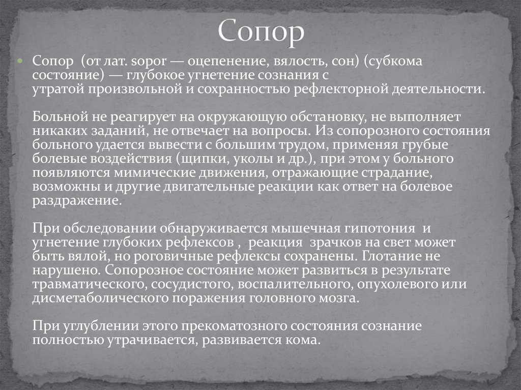 Состояние сопора — это глубокое угнетение сознания на фоне сохранения координированныхцеленаправленных защитных движений с реакцией на сильные болевые, звуковые раздражители с сохранностью важнейших жизненных функций или их умеренным нарушением
